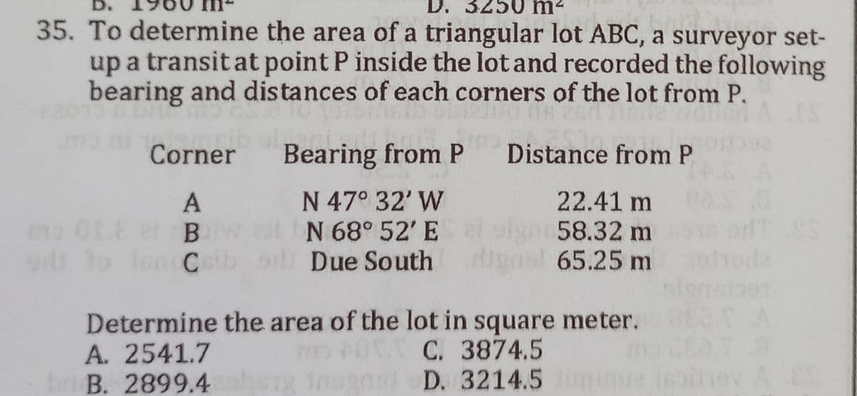 D.
m
35. To determine the area of a triangular lot ABC, a surveyor set-
up a transit at point P inside the lot and recorded the following
bearing and distances of each corners of the lot from P.
Corner
ant
Bearing from P
Distance from P
A
N 47° 32' W
22.41 m
the OLE 2 B
N 68° 52' E
58.32 m
ort to Inn Ceib
Due South
al 65.25 m
Determine the area of the lot in square meter.
A. 2541.7
C. 3874.5
B. 2899.4
and D. 3214.5