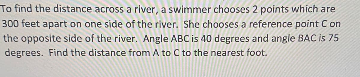 To find the distance across a river, a swimmer chooses 2 points which are
300 feet apart on one side of the river. She chooses a reference point C on
the opposite side of the river. Angle ABC is 40 degrees and angle BAC is 75
degrees. Find the distance from A to C to the nearest foot.
