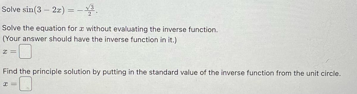 Solve sin(32x) = √3
2
Solve the equation for x without evaluating the inverse function.
(Your answer should have the inverse function in it.)
x =
Find the principle solution by putting in the standard value of the inverse function from the unit circle.
x =