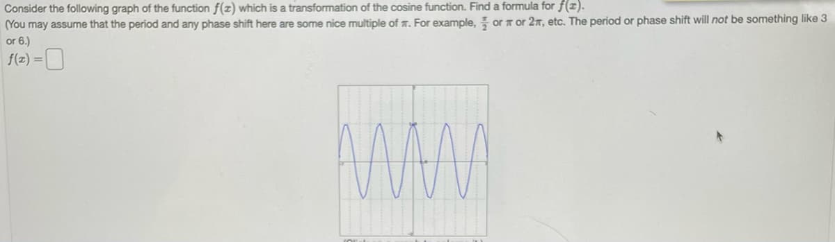 Consider
the following graph of the function f(z) which is a transformation of the cosine function. Find a formula for f(x).
(You may assume that the period and any phase shift here are some nice multiple of . For example, or or 2n, etc. The period or phase shift will not be something like 3
or 6.)
f(x) = 0
w