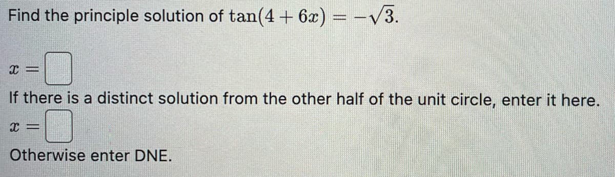 Find the principle solution of tan(4 + 6x) = -√3.
X =
If there is a distinct solution from the other half of the unit circle, enter it here.
x =
Otherwise enter DNE.