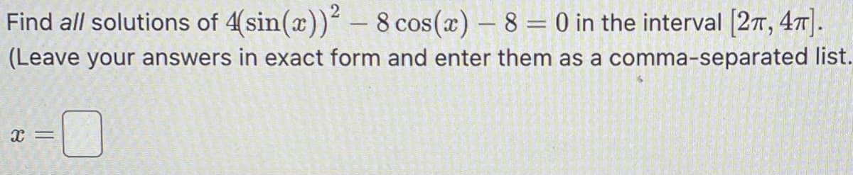 Find all solutions of 4(sin(x))² - 8 cos(x) - 8 = 0 in the interval [2, 4].
comma-separated list.
(Leave your answers in exact form and enter them as a
X =