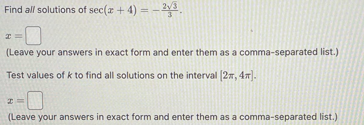 Find all solutions of sec(x + 4) = − ²√³.
-0
(Leave your answers in exact form and enter them as a comma-separated list.)
Test values of k to find all solutions on the interval [2, 4π].
x =
X =
(Leave your answers in exact form and enter them as a comma-separated list.)
