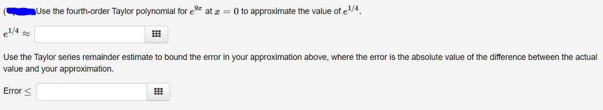 Use the fourth-order Taylor polynomial for e9 at x = 0 to approximate the value of e1/4.
e1/4 =
Use the Taylor series remainder estimate to bound the error in your approximation above, where the error is the absolute value of the difference between the actual
value and your approximation.
Error <
出
