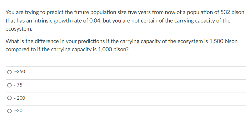 You are trying to predict the future population size five years from now of a population of 532 bison
that has an intrinsic growth rate of 0.04, but you are not certain of the carrying capacity of the
ecosystem.
What is the difference in your predictions if the carrying capacity of the ecosystem is 1,500 bison
compared to if the carrying capacity is 1,000 bison?
-350
O -75
-200
O -20
