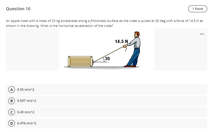 Question 10
1 Point
An apple crate with a mass of 23 kg accelerates along a frictionless surface as the crate is pulled at 30 deg with a force of 14.5 N as
shown in the drawing. What is the horizontal acceleration of the crate?
...
14.5 N
(A) 0.55 m/s^2
B) 0.597 m/s^2
0.45 m/s^2
D) 0.476 m/s^2
30
اشد