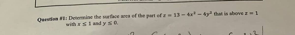 Question #1: Determine the surface area of the part of z = 13 – 4x2 - 4y2 that is above z = 1
with x <1 and y < 0.
