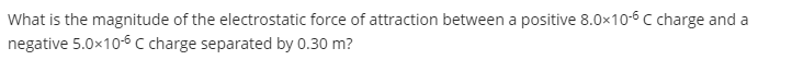 What is the magnitude of the electrostatic force of attraction between a positive 8.0x10-6 C charge and a
negative 5.0x10-6 c charge separated by 0.30 m?
