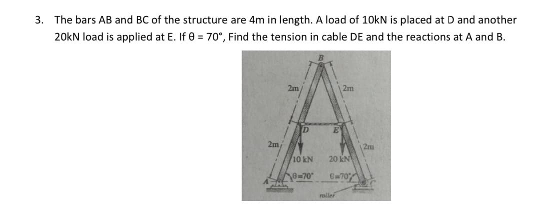 3. The bars AB and BC of the structure are 4m in length. A load of 10kN is placed at D and another
20kN load is applied at E. If 0 = 70°, Find the tension in cable DE and the reactions at A and B.
2m/
2m
D
10 kN
6-70*
plata
menon
E
2m
20 kN
6-70%
roller
12m