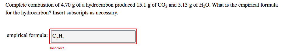 Complete combustion of 4.70 g of a hydrocarbon produced 15.1 g of CO2 and 5.15 g of H2O. What is the empirical formula
for the hydrocarbon? Insert subscripts as necessary.
empirical formula: ||C,H,
Incorrect
