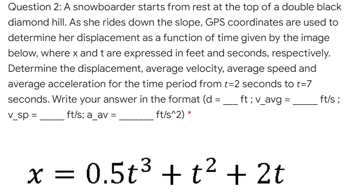 Question 2: A snowboarder starts from rest at the top of a double black
diamond hill. As she rides down the slope, GPS coordinates are used to
determine her displacement as a function of time given by the image
below, where x and t are expressed in feet and seconds, respectively.
Determine the displacement, average velocity, average speed and
average acceleration for the time period from t=2 seconds to t=7
seconds. Write your answer in the format (d =
ft; v_avg = ,
_ft/s;
--
V_sp =
ft/s; a_av =
ft/s^2) *
x = 2t
= 0.5t3 + t2 +
