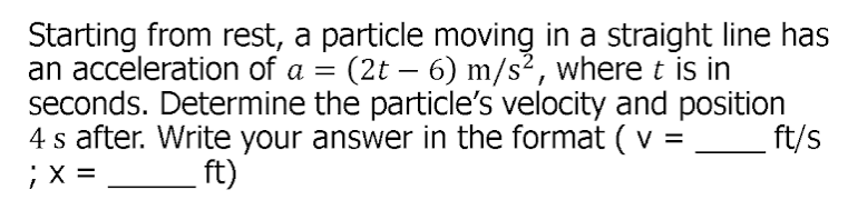 Starting from rest, a particle moving in a straight line has
an acceleration of a =
seconds. Determine the particle's velocity and position
4 s after. Write your answer in the format (v =
;X =
:(2t – 6) m/s², where t is in
ft/s
ft)
