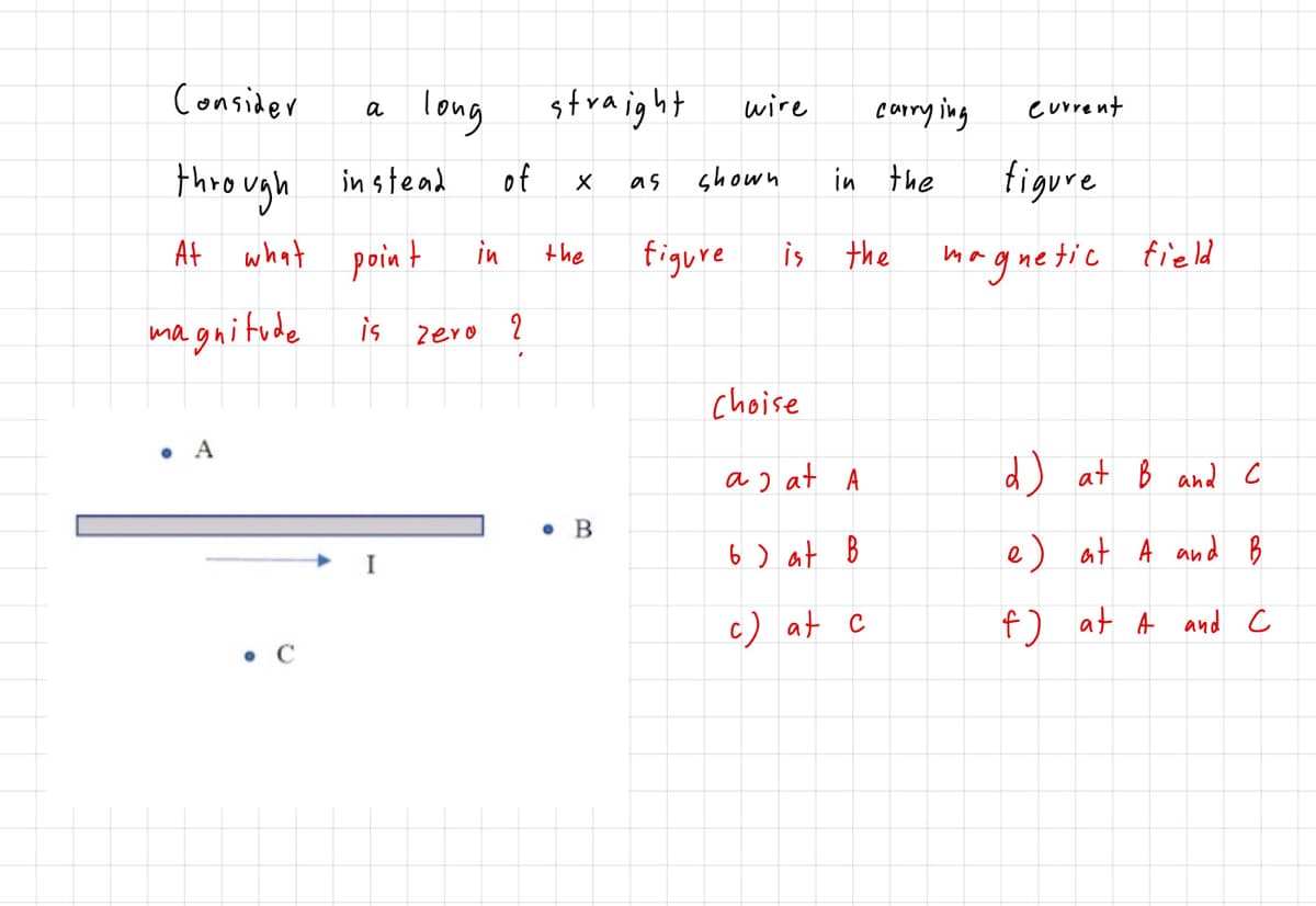 Consider
a long
straight
wire
corry ing
current
thro ugh in stead
At what point
of
shown
in the
figure
as
in
the
figure
is
the
haguetic field
magnitude
is zero 2
choise
• A
a) at A
d) at B and c
• B
6 ) at B
e) at A and B
I
c) at c
f) at A and c
