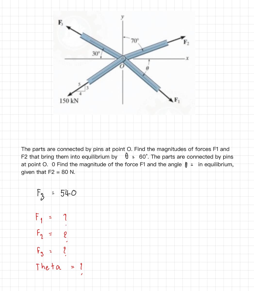F,
70°
30
150 kN
F1
The parts are connected by pins at point O. Find the magnitudes of forces F1 and
F2 that bring them into equilibrium by 0 : 60°. The parts are connected by pins
at point O. O Find the magnitude of the force F1 and the angle = in equilibrium,
given that F2 = 80 N.
F3
540
ニ
%3D
Fq
The ta
ニ
