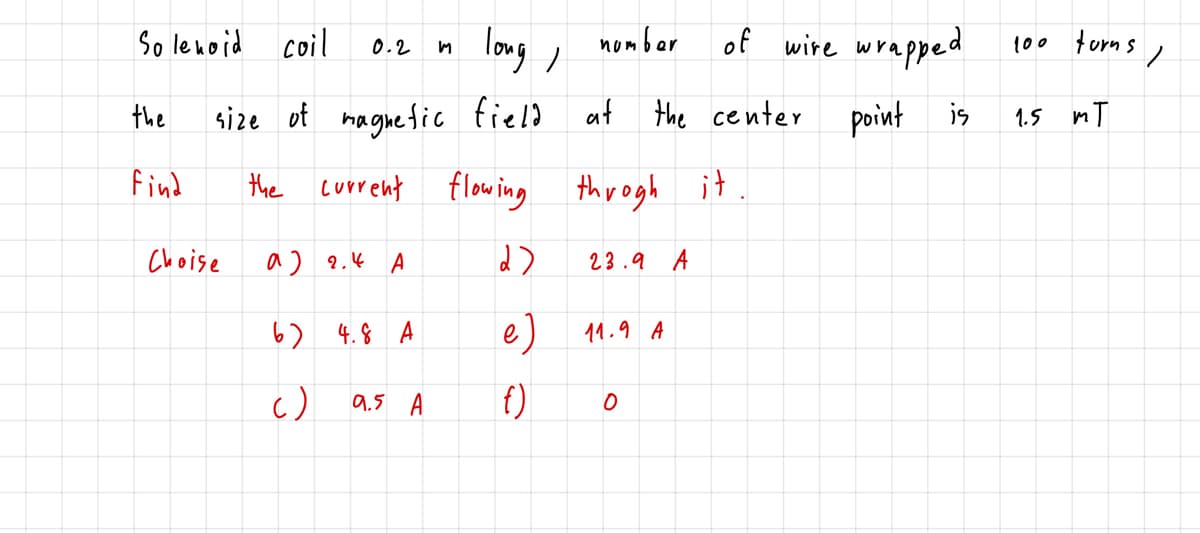 So lenoid coil
long ,
of wire wrapped
nomber
100 turn s ,
0.2
size ot maguefic field at
the center
point is
the
1.5 mT
find
the current flowing throgh it
Choise
a) 2.4 A
23.9 A
6) 4.8 A
e)
11.9 A
c)
9.5 A
