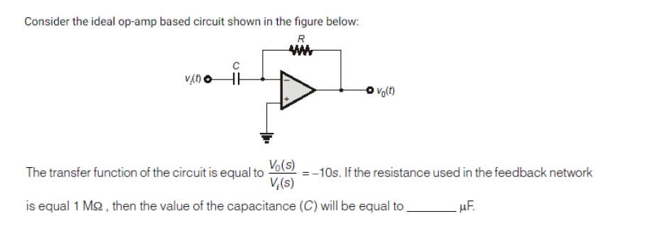 Consider the ideal op-amp based circuit shown in the figure below:
R
HE
The transfer function of the circuit is equal to
Vo(s)
=-10s. If the resistance used in the feedback network
V,(s)
is equal 1 M2 , then the value of the capacitance (C) will be equal to
uF.
