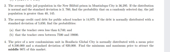 2. The average daily jail population in the New Bilibid prison in Muntinlupa City is 36,295. If the distribution
is normal and the standard deviation is 3, 760, find the probability that on a randomly selected day, the jail
population is greater than 40, 145.
3. The average credit card debt for public school teacher is 14,975. If the debt is normally distributed with a
standard deviation of 5,650, find the probabilities:
(a) that the teacher owes less than 6,740; and
(b) that the teacher owes between 7500 and 19000.
4. The price of a new condominium unit in Bonifacio Global City is normally distributed with a mean price
of 8,500,000 and a standard deviation of 920,000. Find the minimum and maximum price to attract the
middle 90% of this market.
