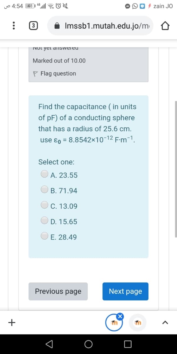 yo 4:54 48 | 46 la ON
4 zain JO
3
Imssb1.mutah.edu.jo/m
INOt yet answered
Marked out of 10.00
P Flag question
Find the capacitance ( in units
of pF) of a conducting sphere
that has a radius of 25.6 cm.
use ɛo = 8.8542×10-12 F:m-1.
Select one:
A. 23.55
B. 71.94
C. 13.09
D. 15.65
E. 28.49
Previous page
Next page
+
