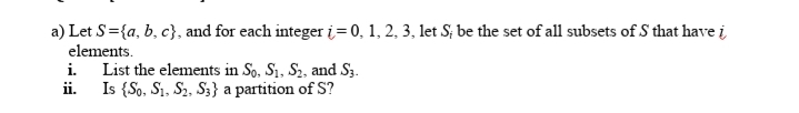 a) Let S={a, b, c}, and for each integer i = 0, 1, 2, 3, let S; be the set of all subsets of S that have i
elements.
i. List the elements in So, S1, S2, and S3.
ii. Is {So, S1, S,, S3} a partition of S?
