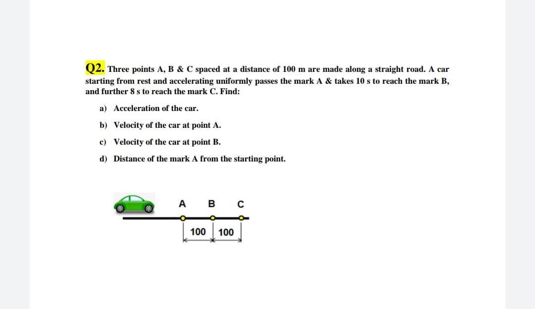 Q2. Three points A, B & C spaced at a distance of 100 m are made along a straight road. A car
starting from rest and accelerating uniformly passes the mark A & takes 10 s to reach the mark B,
and further 8 s to reach the mark C. Find:
a) Acceleration of the car.
b) Velocity of the car at point A.
c) Velocity of the car at point B.
d) Distance of the mark A from the starting point.
A
B
C
100
100
