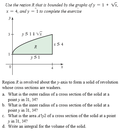 Use the region R that is bounded by the graphs of y = 1 + Vx,
4, and y = 1 to complete the exercise
y
A
y 5 11 Va
x5 4
R
1
y 51
Region R is revolved about the y-axis to form a solid of revolution
whose cross sections are washers.
a. What is the outer radius of a cross section of the solid at a
point y in 31, 34?
b. What is the inner radius of a cross section of the solid at a
point y in 31, 34?
c. What is the area Aly2 of a cross section of the solid at a point
y in 31, 34?
d. Write an integral for the volume of the solid.
3.
