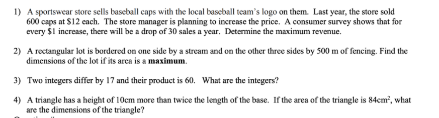 1) A sportswear store sells baseball caps with the local baseball team's logo on them. Last year, the store sold
600 caps at $12 each. The store manager is planning to increase the price. A consumer survey shows that for
every $1 increase, there will be a drop of 30 sales a year. Determine the maximum revenue.
2) A rectangular lot is bordered on one side by a stream and on the other three sides by 500 m of fencing. Find the
dimensions of the lot if its area is a maximum.
3) Two integers differ by 17 and their product is 60. What are the integers?
4) A triangle has a height of 10cm more than twice the length of the base. If the area of the triangle is 84cm², what
are the dimensions of the triangle?
