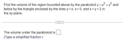 Find the volume of the region bounded above by the paraboloid z = x² + y² and
below by the triangle enclosed by the lines y=x, x = 0, and x + y = 2 in
the xy-plane.
The volume under the paraboloid is
(Type a simplified fraction.)