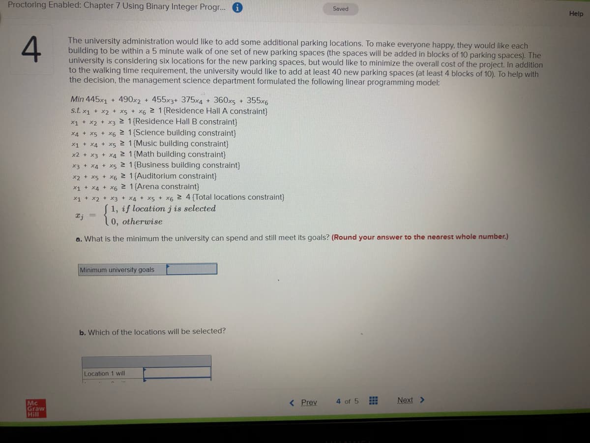 Proctoring Enabled: Chapter 7 Using Binary Integer Progr..
Saved
Help
The university administration would like to add some additional parking locations. To make everyone happy, they would like each
building to be within a 5 minute walk of one set of new parking spaces (the spaces will be added in blocks of 10 parking spaces). The
university is considering six locations for the new parking spaces, but would like to minimize the overall cost of the project. In addition
to the walking time requirement, the university would like to add at least 40 new parking spaces (at least 4 blocks of 10). To help with
the decision, the management science department formulated the following linear programming model:
Min 445x1 + 490x2 + 455x3+ 375x4 + 360x5 + 355x6
s.t. x1 + x2 + xs + x6 2 1 {Residence Hall A constraint)
x1 + x2 + x3 2 1 (Residence Hall B constraint)
X4 + x5 + X6 1 (Science building constraint)
x1 + X4 + x5 1 (Music building constraint)
x2 + x3 + X4 2 1 (Math building constraint}
x3 + x4 + x5 2 1(Business building constraint}
x2 + x5 + x6 2 1 (Auditorium constraint)
x1 + X4 + X6 2 1(Arena constraint)
X1 + x2 + X3 + x4 + x5 + X6 2 4 (Total locations constraint)
1, if location j is selected
0, otherwise
a. What is the minimum the university can spend and still meet its goals? (Round your answer to the nearest whole number.)
Minimum university goals
b. Which of the locations will be selected?
Location 1 will
< Prev
Next >
4 of 5
Mc
Graw
Hill
