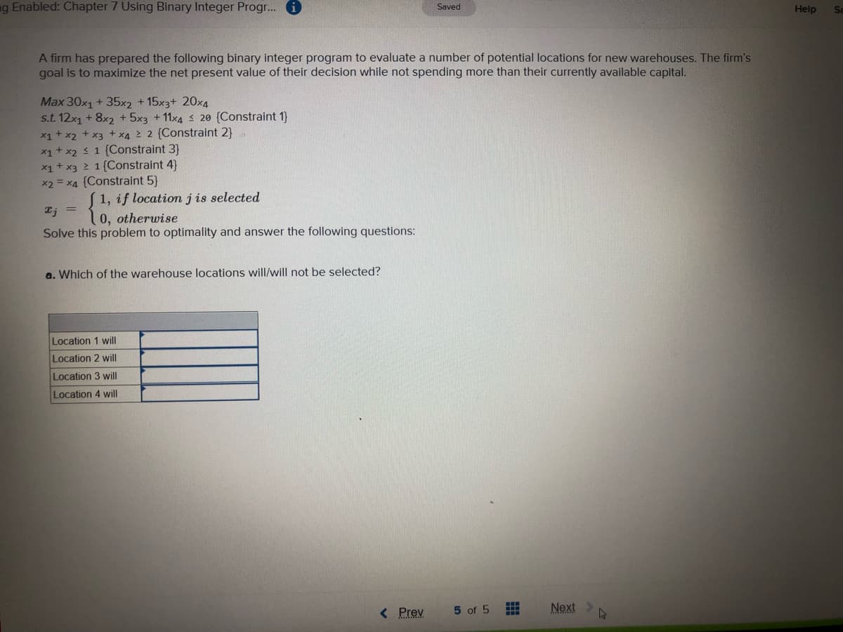 ng Enabled: Chapter 7 Using Binary Integer Progr... 6
Saved
Help
Se
A firm has prepared the following binary integer program to evaluate a number of potential locations for new warehouses. The firm's
goal is to maximize the net present value of their decision while not spending more than their currently available capital.
Max 30x1 + 35x2 + 15x3+ 20x4
s.t. 12x1 + 8x2 + 5x3 + 11x4 s 20 (Constraint 1}
x1+ x2 + x3 + x4 2 {Constraint 2)
x1+ x2 1 {Constraint 3}
x1+ x3 2 1{Constraint 4)
x2 = x4 (Constraint 5}
1, if location j is selected
Ij =
0, otherwise
Solve this problem to optimality and answer the following questions:
a. Which of the warehouse locations will/will not be selected?
Location 1 will
Location 2 will
Location 3 will
Location 4 will
< Prev
5 of 5
Next>
