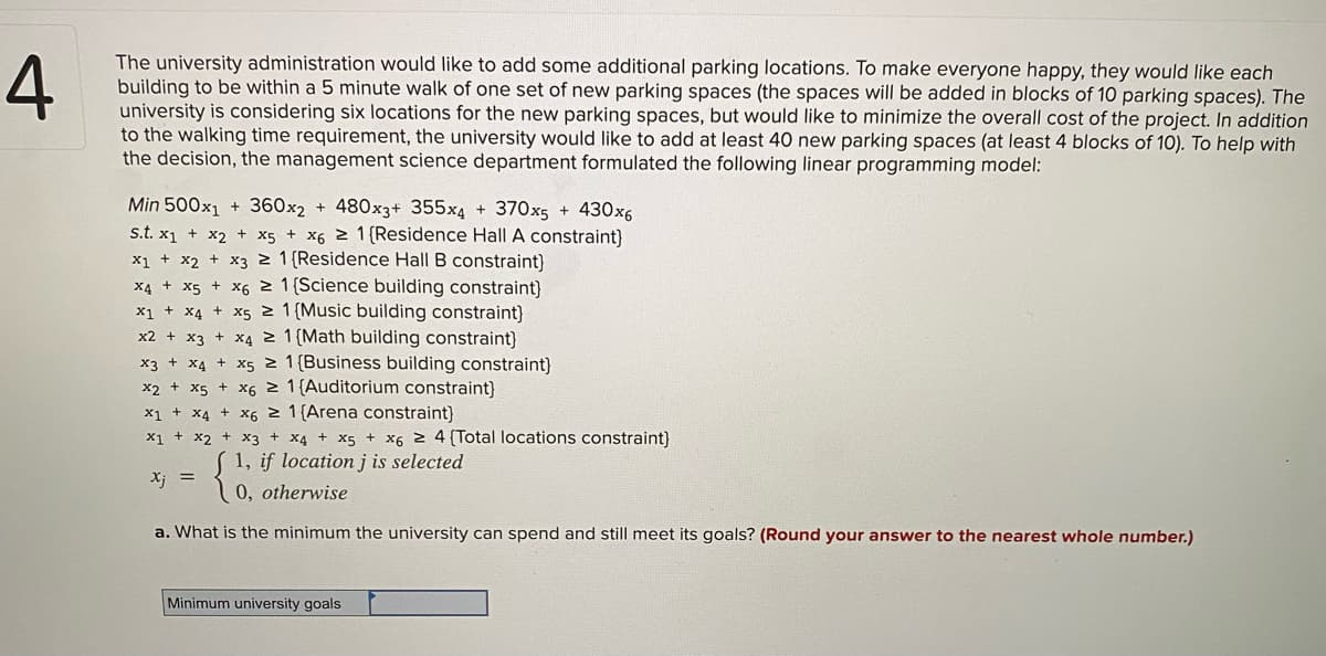 The university administration would like to add some additional parking locations. To make everyone happy, they would like each
building to be within a 5 minute walk of one set of new parking spaces (the spaces will be added in blocks of 10 parking spaces). The
university is considering six locations for the new parking spaces, but would like to minimize the overall cost of the project. In addition
to the walking time requirement, the university would like to add at least 40 new parking spaces (at least 4 blocks of 10). To help with
the decision, the management science department formulated the following linear programming model:
Min 500x1
+ 360x2 + 480x3+ 355x4 + 370x5 + 430x6
s.t. x1 + x2 + x5 + x6 2 1{Residence Hall A constraint}
x1 + x2 + x3 2 1{Residence Hall B constraint)
X4 + x5 + X6 2 1 (Science building constraint)
x1 + x4 + x5 2 1 {Music building constraint}
x2 + x3 + x4 2 1 {Math building constraint}
x3 + x4 + x5 z 1 {Business building constraint)
x2 + x5 + x6 2 1{Auditorium constraint)
x1 + x4 + X6 z 1{Arena constraint}
X1 + x2 + x3 + x4 + x5 + x6 2 4 {Total locations constraint)
1, if location j is selected
Xj =
0, otherwise
a. What is the minimum the university can spend and still meet its goals? (Round your answer to the nearest whole number.)
Minimum university goals
