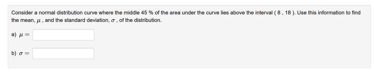 Consider a normal distribution curve where the middle 45 % of the area under the curve lies above the interval ( 8, 18 ). Use this information to find
the mean, u , and the standard deviation, o , of the distribution.
a) µ =
b) σ-
