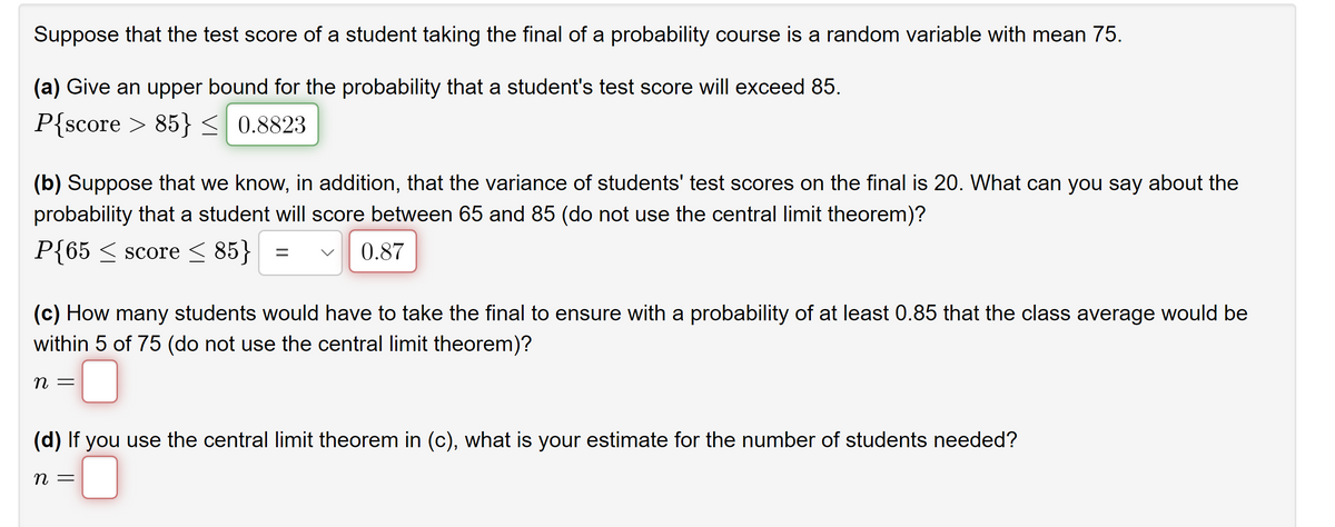 Suppose that the test score of a student taking the final of a probability course is a random variable with mean 75.
(a) Give an upper bound for the probability that a student's test score will exceed 85.
P{score > 85}< 0.8823
(b) Suppose that we know, in addition, that the variance of students' test scores on the final is 20. What can you say about the
probability that a student will score between 65 and 85 (do not use the central limit theorem)?
P{65 < score < 85}
0.87
(c) How many students would have to take the final to ensure with a probability of at least 0.85 that the class average would be
within 5 of 75 (do not use the central limit theorem)?
(d) If you use the central limit theorem in (c), what is your estimate for the number of students needed?
n =
