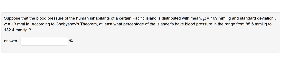 Suppose that the blood pressure of the human inhabitants of a certain Pacific island is distributed with mean, u = 109 mmHg and standard deviation ,
o = 13 mmHg. According to Chebyshev's Theorem, at least what percentage of the islander's have blood pressure in the range from 85.6 mmHg to
132.4 mmHg ?
answer:
