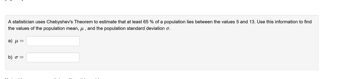 A statistician uses Chebyshev's Theorem to estimate that at least 65 % of a population lies between the values 5 and 13. Use this information to find
the values of the population mean, u , and the population standard deviation o.
a) µ =
b) σ-
