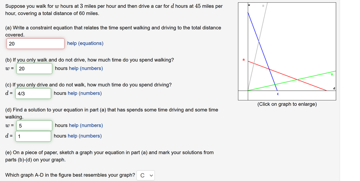 Suppose you walk for w hours at 3 miles per hour and then drive a car for d hours at 45 miles per
hour, covering a total distance of 60 miles.
(a) Write a constraint equation that relates the time spent walking and driving to the total distance
covered.
20
help (equations)
(b) If you only walk and do not drive, how much time do you spend walking?
A
W =
20
hours help (numbers)
D
(c) If you only drive and do not walk, how much time do you spend driving?
d = 4/3
hours help (numbers)
(Click on graph to enlarge)
(d) Find a solution to your equation in part (a) that has spends some time driving and some time
walking.
W =
5
hours help (numbers)
d = 1
hours help (numbers)
(e) On a piece of paper, sketch a graph your equation in part (a) and mark your solutions from
parts (b)-(d) on your graph.
Which graph A-D in the figure best resembles your graph? C v

