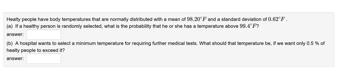 Healty people have body temperatures that are normally distributed with a mean of 98.20°F and a standard deviation of 0.62°F .
(a) If a healthy person is randomly selected, what is the probability that he or she has a temperature above 99.4°F?
answer:
(b) A hospital wants to select a minimum temperature for requiring further medical tests. What should that temperature be, if we want only 0.5 % of
healty people to exceed it?
answer:
