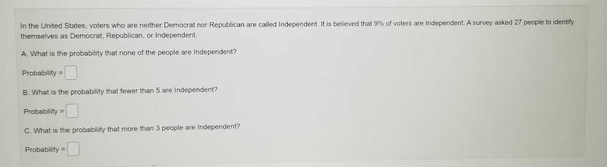 In the United States, voters who are neither Democrat nor Republican are called Independent. It is believed that 9% of voters are Independent. A survey asked 27 people to identify
themselves as Democrat, Republican, or Independent.
A. What is the probability that none of the people are Independent?
Probability =
B. What is the probability that fewer than 5 are Independent?
Probability =
C. What is the probability that more than 3 people are Independent?
Probability =
