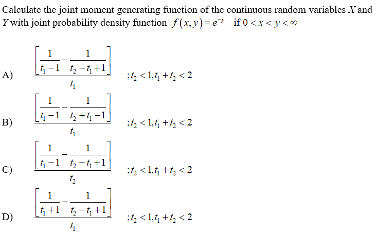 Calculate the joint moment generating function of the continuous random variables X and
Y with joint probability density function f(x, y)=e" if 0 <x < y<
1
4-1 t-t+1
A)
;t, < 1,t +t, < 2
1
1
4-1 t +4 -1
;t, < 1,1, +t, < 2
1
1
1-1 tz -t+1
C)
;t, < 1,t +t, < 2
1
1
4 +1 -4 +1
D)
;t, < 1,1 +t, < 2
B)
