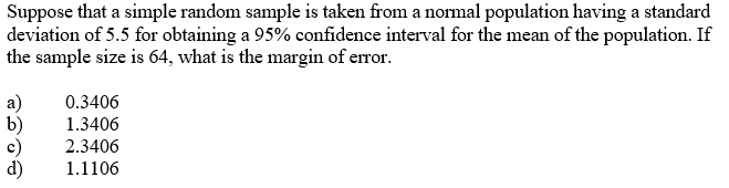 Suppose that a simple random sample is taken from a normal population having a standard
deviation of 5.5 for obtaining a 95% confidence interval for the mean of the population. If
the sample size is 64, what is the margin of error.
a)
b)
c)
0.3406
1.3406
2.3406
1.1106
