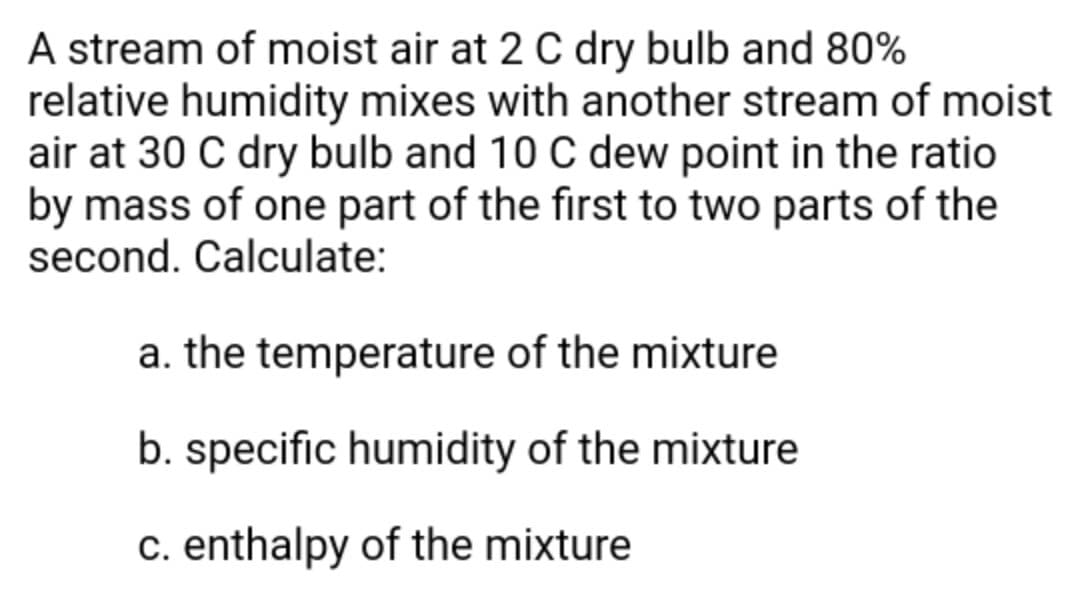 A stream of moist air at 2 C dry bulb and 80%
relative humidity mixes with another stream of moist
air at 30 C dry bulb and 10 C dew point in the ratio
by mass of one part of the first to two parts of the
second. Calculate:
a. the temperature of the mixture
b. specific humidity of the mixture
c. enthalpy of the mixture
