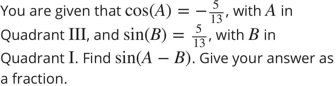 5
You are given that cos(A):
with A in
13'
5
Quadrant III, and sin(B) = , with B in
13'
Quadrant I. Find sin(A – B). Give your answer as
a fraction.
