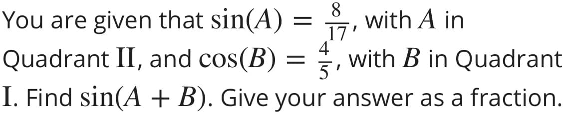 8.
with A in
17'
4
with B in Quadrant
5'
You are given that sin(A)
Quadrant II, and cos(B) =
I. Find sin(A + B). Give your answer as a fraction.
