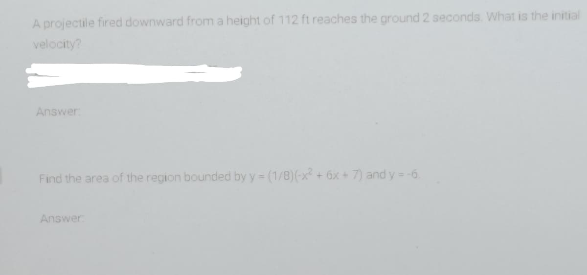 A projectile fired downward from a height of 112 ft reaches the ground 2 seconds. What is the initial
velocity?
Answer:
Find the area of the region bounded by y = (1/8)(-x² + 6x + 7) and y = -6.
Answer:
