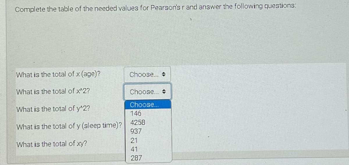 Complete the table of the needed values for Pearson's rand answer the following questions:
What is the total of x (age)?
Choose..
What is the total of x^2?
Choose..
Choose..
What is the total of y^2?
146
4258
What is the total of y (sleep time)?
937
21
What is the total of xy?
41
287
