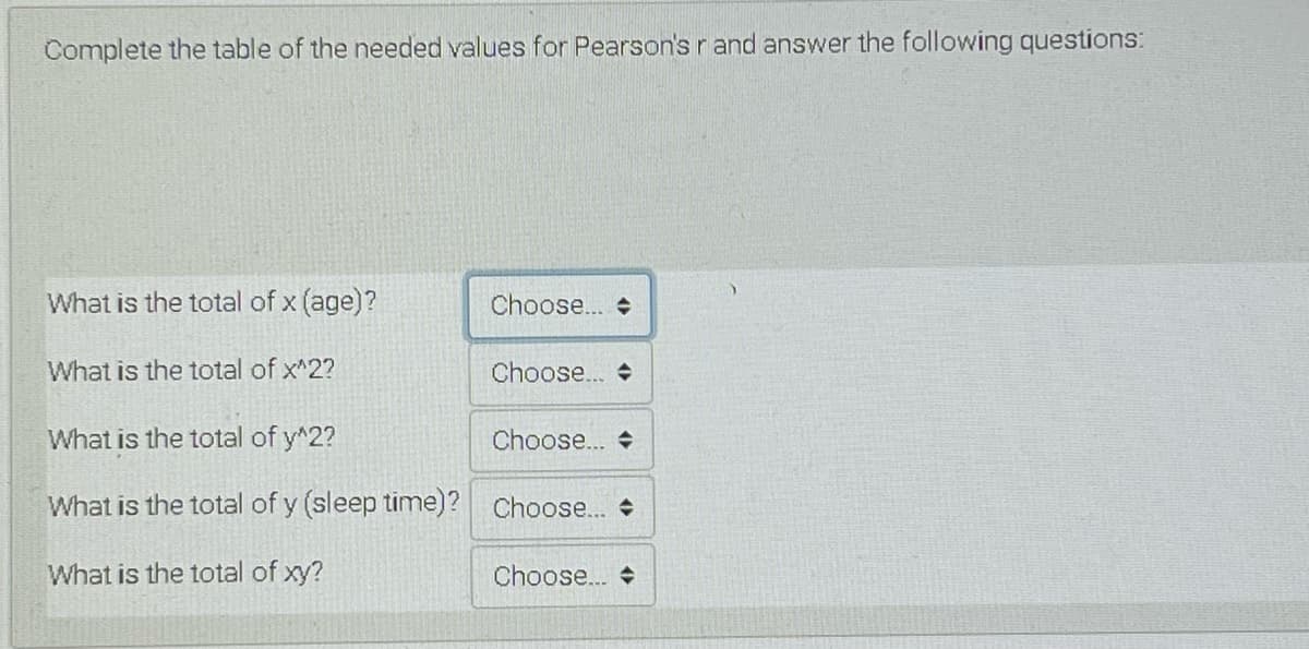 Complete the table of the needed values for Pearson's r and answer the following questions:
What is the total of x (age)?
Choose...
What is the total of x^2?
Choose..
What is the total of y^2?
Choose.. +
What is the total of y (sleep time)? Choose...
What is the total of xy?
Choose. +

