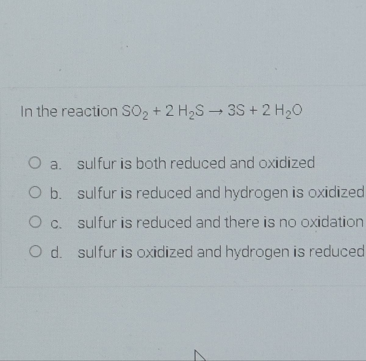 In the reaction SO2 + 2 H2S 3S + 2 H20
O a. sulfur is both reduced and oxidized
O b. sulfur is reduced and hydrogen is oxidized
sulfur is reduced and there is no oxidation
O d. sulfur is oxidized and hydrogen is reduced
