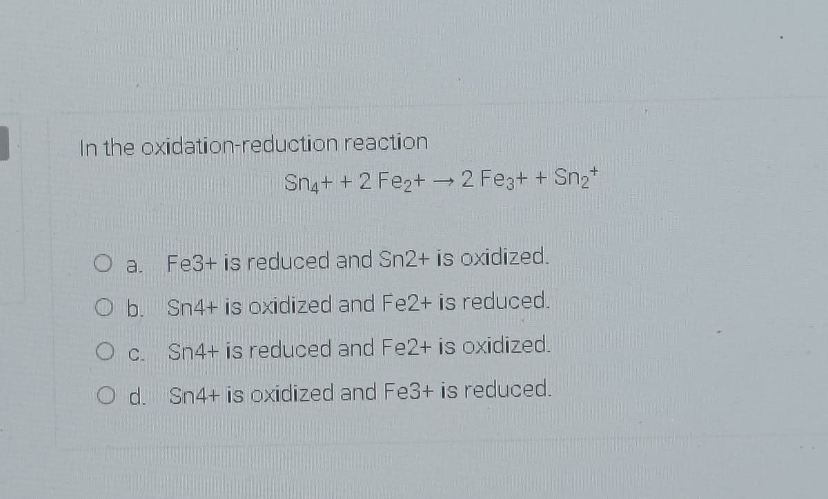 In the oxidation-reduction reaction
Sn4+ + 2 Fe2+ 2 Fez+ + Sn2*
O a.
Fe3+ is reduced and Sn2+ is oxidized.
O b. Sn4+ is oxidized and Fe2+ is reduced.
c.
Sn4+ is reduced and Fe2+ is oxidized.
O d. Sn4+ is oxidized and Fe3+ is reduced.
