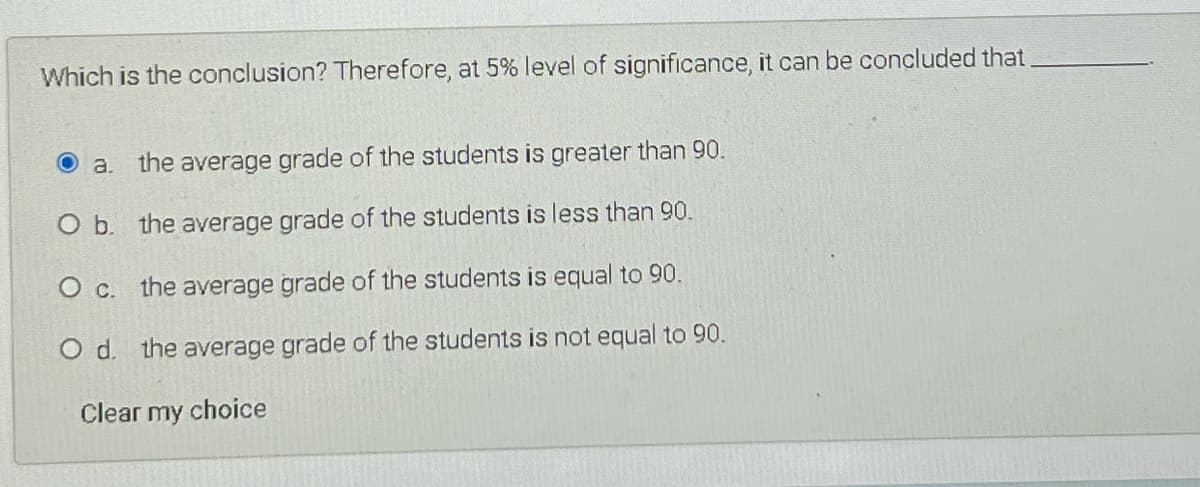 Which is the conclusion? Therefore, at 5% level of significance, it can be concluded that
a. the average grade of the students is greater than 90.
O b. the average grade of the students is less than 90.
the average grade of the students is equal to 90.
O d. the average grade of the students is not equal to 90.
Clear my choice
