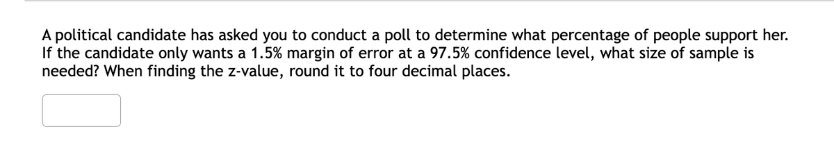 A political candidate has asked you to conduct a poll to determine what percentage of people support her.
If the candidate only wants a 1.5% margin of error at a 97.5% confidence level, what size of sample is
needed? When finding the z-value, round it to four decimal places.
