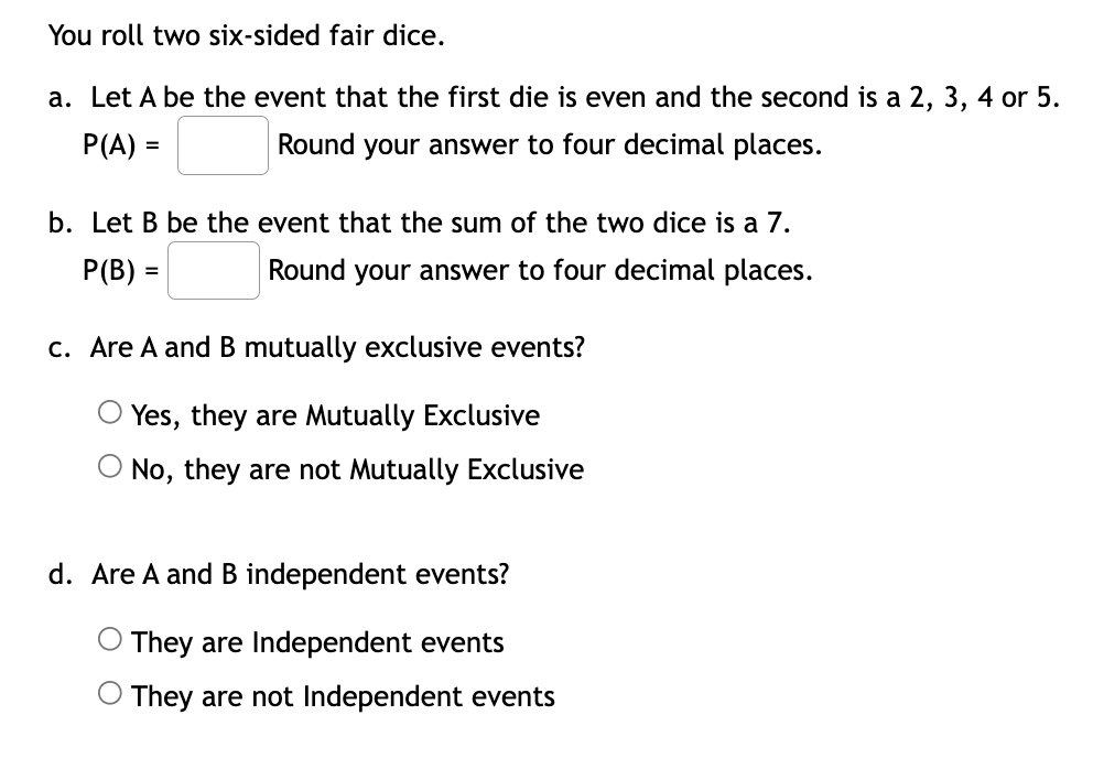 You roll two six-sided fair dice.
a. Let A be the event that the first die is even and the second is a 2, 3, 4 or 5.
P(A) =
Round your answer to four decimal places.
b. Let B be the event that the sum of the two dice is a 7.
Р(B) —
Round your answer to four decimal places.
c. Are A and B mutually exclusive events?
O Yes, they are Mutually Exclusive
O No, they are not Mutually Exclusive
d. Are A and B independent events?
They are Independent events
They are not Independent events
